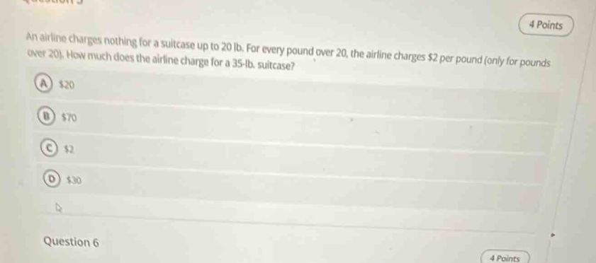 an airline charges nothing for a suitcase up to 20 lb. for every pound over 20, the airline charges $2 per pound (only for pounds over 20). how much does the airline charge for a 35 - lb. suitcase? a $20 b $70 c $2 d $30 question 6 4 points