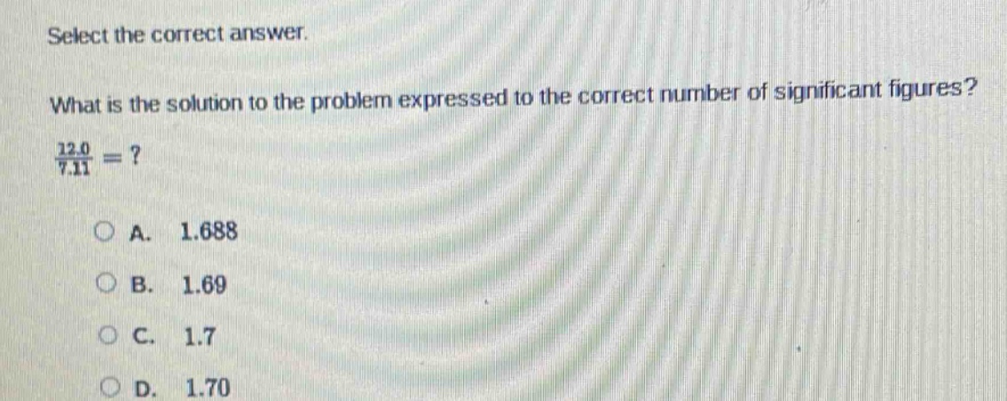 select the correct answer. what is the solution to the problem expressed to the correct number of significant figures? 12.0 / 7.11 =? a. 1.688 b. 1.69 c. 1.7 d. 1.70
