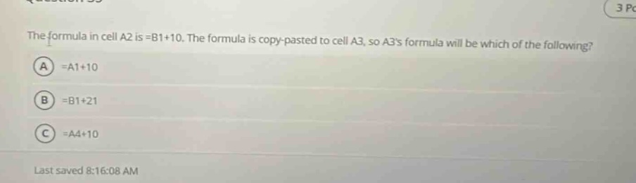 the formula in cell a2 is =b1+10. the formula is copy - pasted to cell a3, so a3s formula will be which of the following? a =a1+10 b =b1+21 c =a4+10 last saved 8:16:08 am