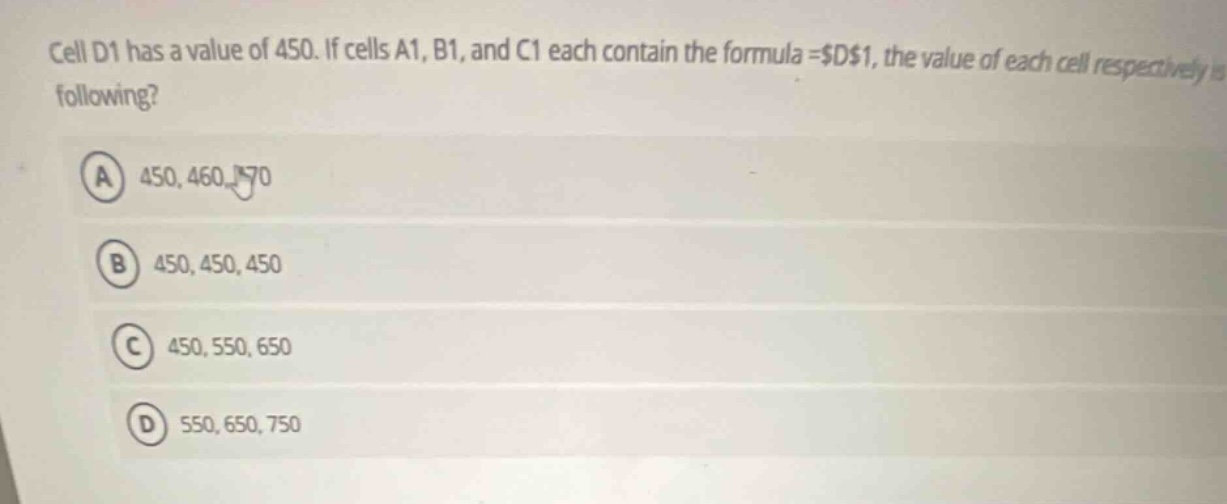 cell d1 has a value of 450. if cells a1, b1, and c1 each contain the formula =$d$1, the value of each cell respectively is following? a 450, 460, 470 b 450, 450, 450 c 450, 550, 650 d 550, 650, 750