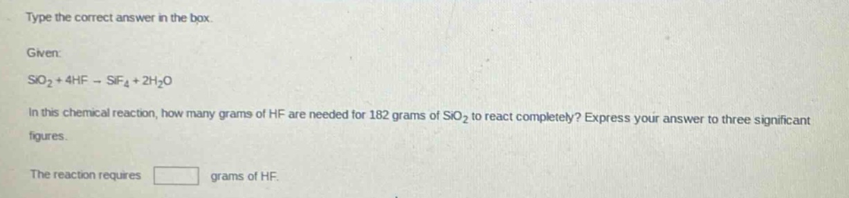 type the correct answer in the box. given: sio2 + 4hf → sif4 + 2h2o in this chemical reaction, how many grams of hf are needed for 182 grams of sio2 to react completely? express your answer to three significant figures. the reaction requires grams of hf.