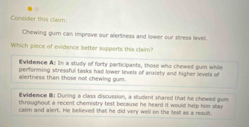 consider this claim: chewing gum can improve our alertness and lower our stress level. which piece of evidence better supports this claim? evidence a: in a study of forty participants, those who chewed gum while performing stressful tasks had lower levels of anxiety and higher levels of alertness than those not chewing gum. evidence b: during a class discussion, a student shared that he chewed gum throughout a recent chemistry test because he heard it would help him stay calm and alert. he believed that he did very well on the test as a result.