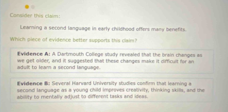consider this claim: learning a second language in early childhood offers many benefits. which piece of evidence better supports this claim? evidence a: a dartmouth college study revealed that the brain changes as we get older, and it suggested that these changes make it difficult for an adult to learn a second language. evidence b: several harvard university studies confirm that learning a second language as a young child improves creativity, thinking skills, and the ability to mentally adjust to different tasks and ideas.