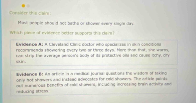 consider this claim: most people should not bathe or shower every single day. which piece of evidence better supports this claim? evidence a: a cleveland clinic doctor who specializes in skin conditions recommends showering every two or three days. more than that, she warns, can strip the average persons body of its protective oils and cause itchy, dry skin. evidence b: an article in a medical journal questions the wisdom of taking only hot showers and instead advocates for cold showers. the article points out numerous benefits of cold showers, including increasing brain activity and reducing stress.
