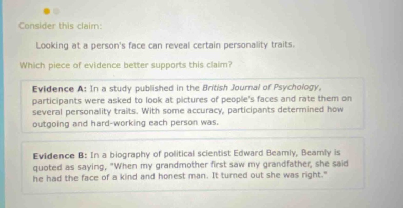 consider this claim: looking at a persons face can reveal certain personality traits. which piece of evidence better supports this claim? evidence a: in a study published in the british journal of psychology, participants were asked to look at pictures of peoples faces and rate them on several personality traits. with some accuracy, participants determined how outgoing and hard - working each person was. evidence b: in a biography of political scientist edward beamly, beamly is quoted as saying, \when my grandmother first saw my grandfather, she said he had the face of a kind and honest man. it turned out she was right.\
