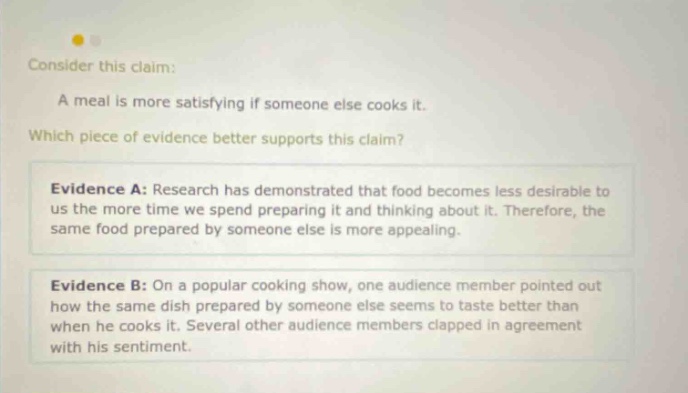 consider this claim: a meal is more satisfying if someone else cooks it. which piece of evidence better supports this claim? evidence a: research has demonstrated that food becomes less desirable to us the more time we spend preparing it and thinking about it. therefore, the same food prepared by someone else is more appealing. evidence b: on a popular cooking show, one audience member pointed out how the same dish prepared by someone else seems to taste better than when he cooks it. several other audience members clapped in agreement with his sentiment.