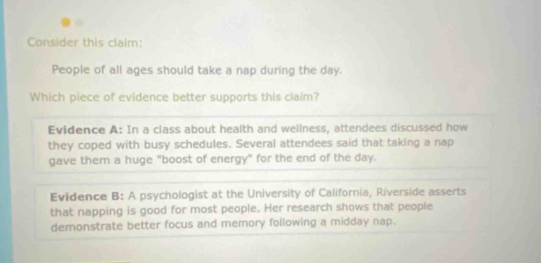 consider this claim: people of all ages should take a nap during the day. which piece of evidence better supports this claim? evidence a: in a class about health and wellness, attendees discussed how they coped with busy schedules. several attendees said that taking a nap gave them a huge \boost of energy\ for the end of the day. evidence b: a psychologist at the university of california, riverside asserts that napping is good for most people. her research shows that people demonstrate better focus and memory following a midday nap.