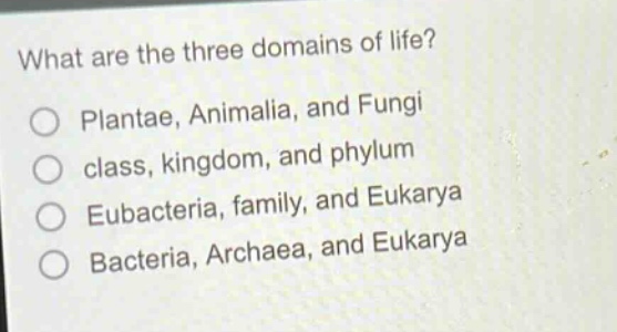 what are the three domains of life?\nplanta, animalia, and fungi\nclass, kingdom, and phylum\neubacteria, family, and eukarya\nbacteria, archaea, and eukarya