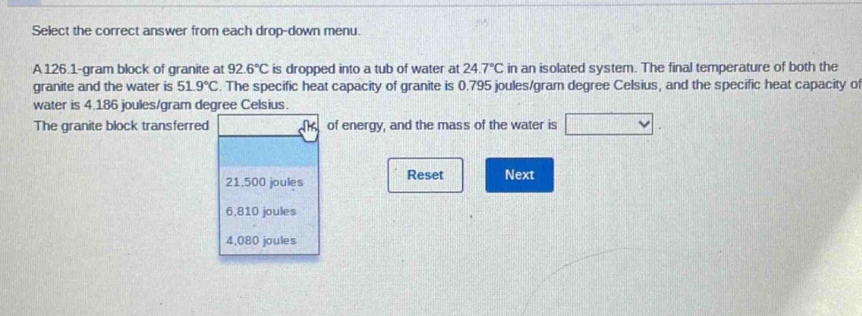 select the correct answer from each drop - down menu. a 126.1 - gram block of granite at 92.6°c is dropped into a tub of water at 24.7°c in an isolated system. the final temperature of both the granite and the water is 51.9°c. the specific heat capacity of granite is 0.795 joules/gram degree celsius, and the specific heat capacity of water is 4.186 joules/gram degree celsius. the granite block transferred of energy, and the mass of the water is