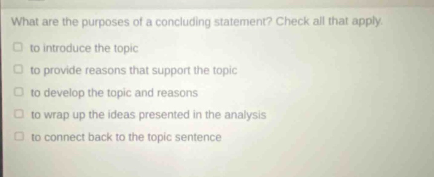 what are the purposes of a concluding statement? check all that apply. to introduce the topic to provide reasons that support the topic to develop the topic and reasons to wrap up the ideas presented in the analysis to connect back to the topic sentence