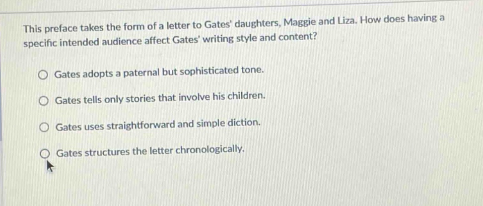 this preface takes the form of a letter to gates daughters, maggie and liza. how does having a specific intended audience affect gates writing style and content?\no gates adopts a paternal but sophisticated tone.\no gates tells only stories that involve his children.\no gates uses straightforward and simple diction.\no gates structures the letter chronologically.