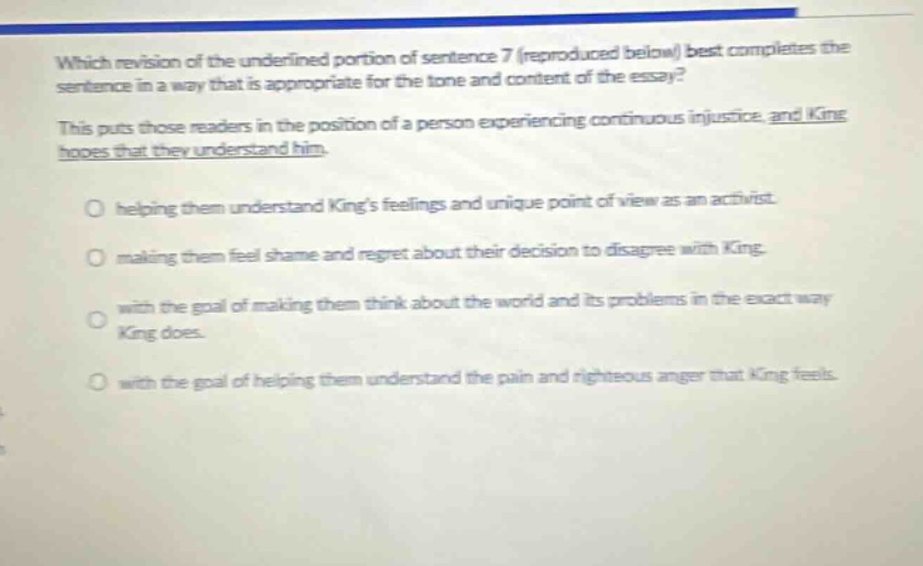 which revision of the underlined portion of sentence 7 (reproduced below) best completes the sentence in a way that is appropriate for the tone and content of the essay? this puts those readers in the position of a person experiencing continuous injustice, and king hopes that they understand him. helping them understand kings feelings and unique point of view as an activist. making them feel shame and regret about their decision to disagree with king. with the goal of making them think about the world and its problems in the exact way king does. with the goal of helping them understand the pain and righteous anger that king feels.
