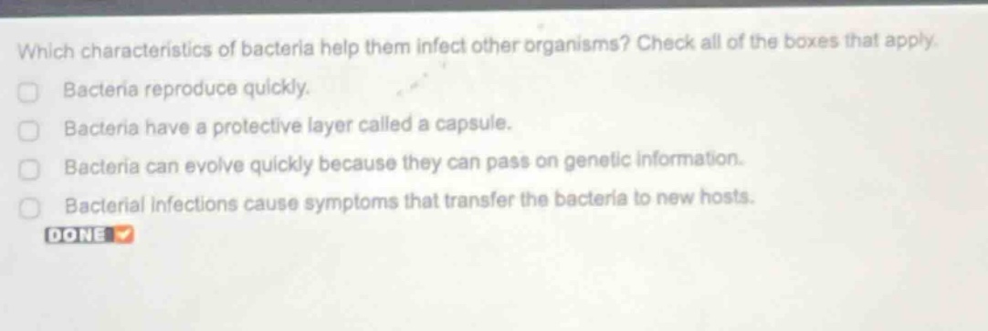 which characteristics of bacteria help them infect other organisms? check all of the boxes that apply. bacteria reproduce quickly. bacteria have a protective layer called a capsule. bacteria can evolve quickly because they can pass on genetic information. bacterial infections cause symptoms that transfer the bacteria to new hosts. done