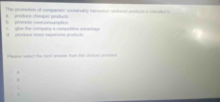 the promotion of companies sustainably harvested rainforest products is intended to a produce cheaper products b promote overconsumption c give the company a competitive advantage d produce more expensive products please select the best answer from the choices provided a b c d