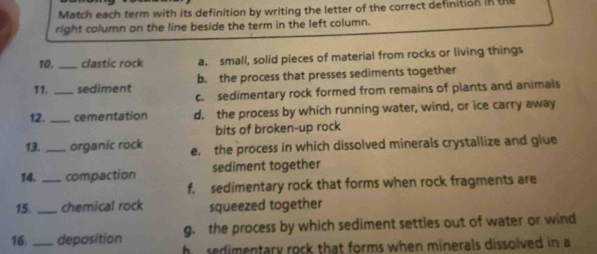 match each term with its definition by writing the letter of the correct definition in the right column on the line beside the term in the left column. 10. ___ clastic rock a. small, solid pieces of material from rocks or living things 11. ___ sediment b. the process that presses sediments together 12. ___ cementation c. sedimentary rock formed from remains of plants and animals 13. ___ organic rock d. the process by which running water, wind, or ice carry away bits of broken - up rock 14. ___ compaction e. the process in which dissolved minerals crystallize and glue sediment together 15. ___ chemical rock f. sedimentary rock that forms when rock fragments are squeezed together 16. ___ deposition g. the process by which sediment settles out of water or wind
