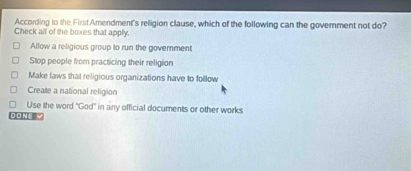 according to the first amendments religion clause, which of the following can the government not do? check all of the boxes that apply. allow a religious group to run the government stop people from practicing their religion make laws that religious organizations have to follow create a national religion use the word “god” in any official documents or other works done