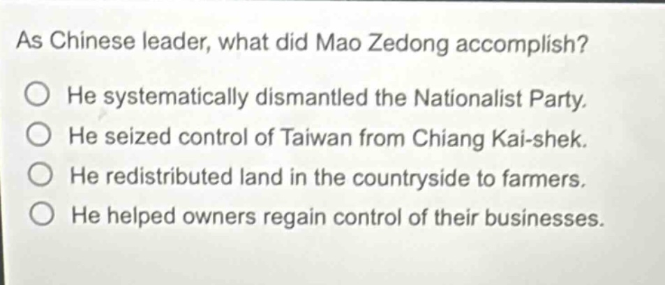 as chinese leader, what did mao zedong accomplish? he systematically dismantled the nationalist party. he seized control of taiwan from chiang kai - shek. he redistributed land in the countryside to farmers. he helped owners regain control of their businesses.