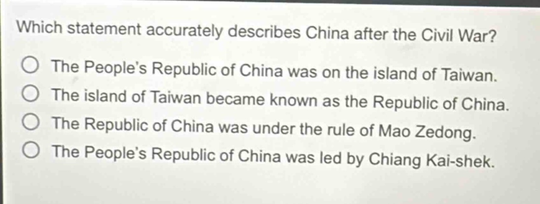 which statement accurately describes china after the civil war? the peoples republic of china was on the island of taiwan. the island of taiwan became known as the republic of china. the republic of china was under the rule of mao zedong. the peoples republic of china was led by chiang kai - shek.