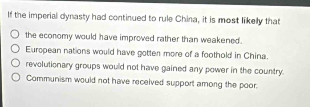 if the imperial dynasty had continued to rule china, it is most likely that the economy would have improved rather than weakened. european nations would have gotten more of a foothold in china. revolutionary groups would not have gained any power in the country. communism would not have received support among the poor.
