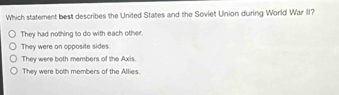 which statement best describes the united states and the soviet union during world war ii? they had nothing to do with each other. they were on opposite sides. they were both members of the axis. they were both members of the allies.