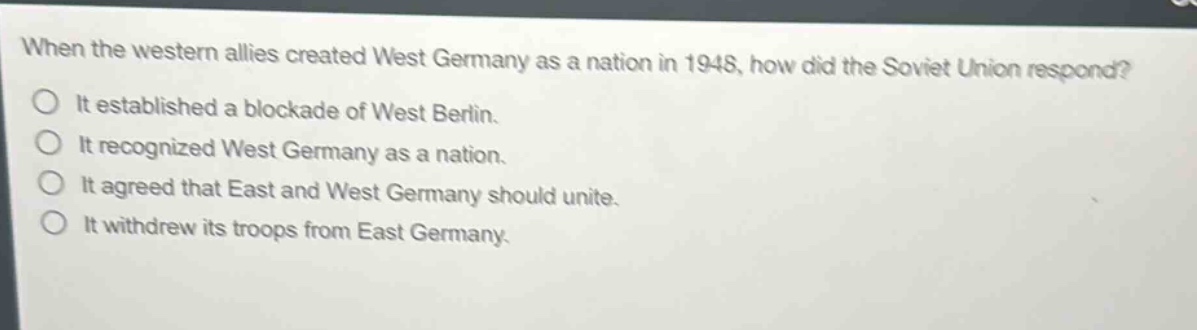 when the western allies created west germany as a nation in 1948, how did the soviet union respond? it established a blockade of west berlin. it recognized west germany as a nation. it agreed that east and west germany should unite. it withdrew its troops from east germany.