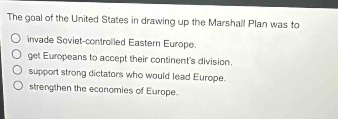 the goal of the united states in drawing up the marshall plan was to\no invade soviet - controlled eastern europe.\no get europeans to accept their continents division.\no support strong dictators who would lead europe.\no strengthen the economies of europe.