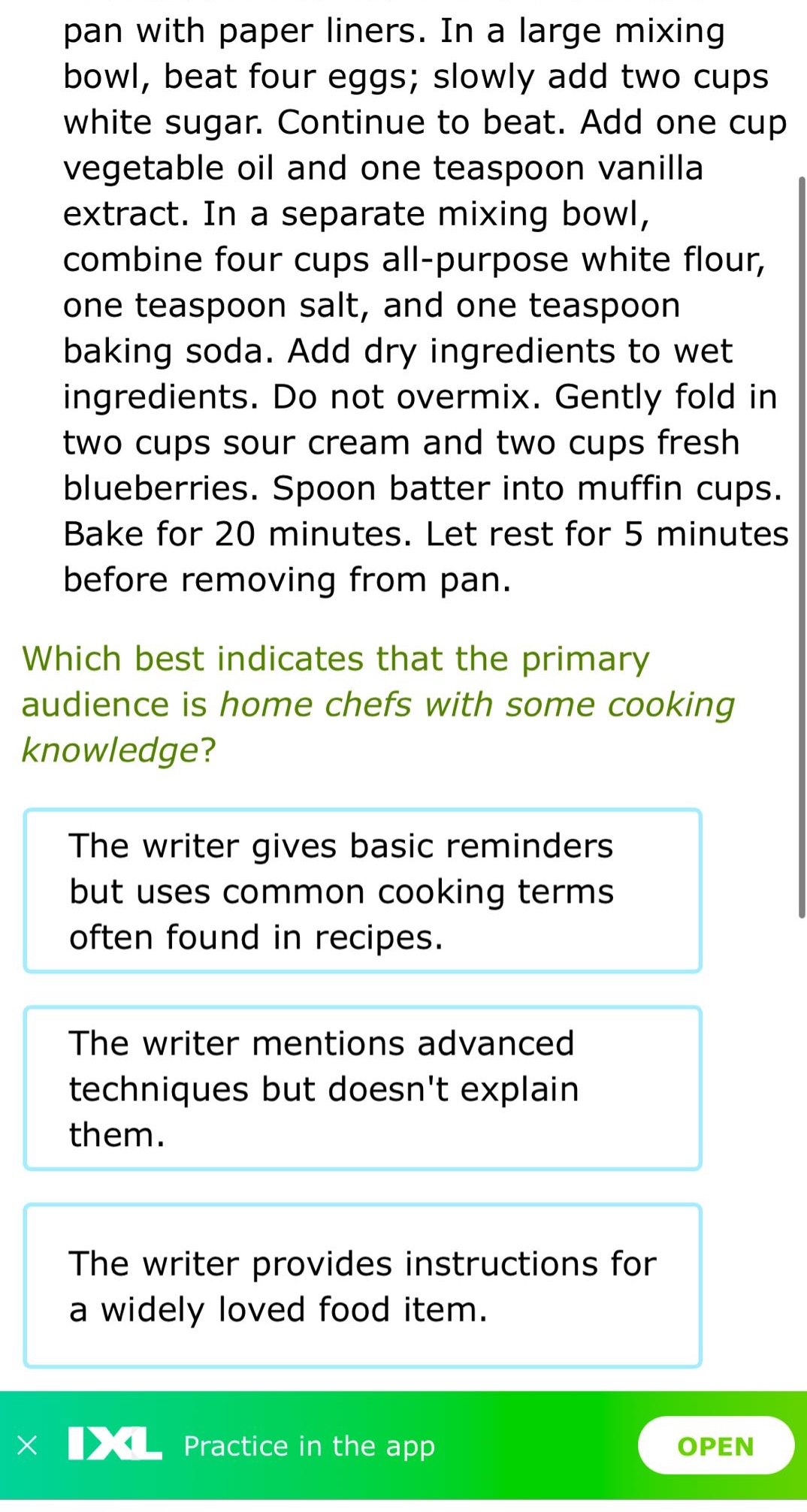 pan with paper liners. in a large mixing bowl, beat four eggs; slowly add two cups white sugar. continue to beat. add one cup vegetable oil and one teaspoon vanilla extract. in a separate mixing bowl, combine four cups all - purpose white flour, one teaspoon salt, and one teaspoon baking soda. add dry ingredients to wet ingredients. do not overmix. gently fold in two cups sour cream and two cups fresh blueberries. spoon batter into muffin cups. bake for 20 minutes. let rest for 5 minutes before removing from pan. which best indicates that the primary audience is home chefs with some cooking knowledge? the writer gives basic reminders but uses common cooking terms often found in recipes. the writer mentions advanced techniques but doesnt explain them. the writer provides instructions for a widely loved food item.