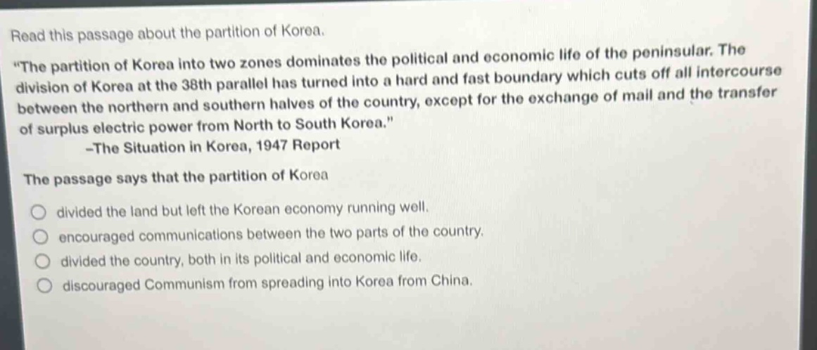 read this passage about the partition of korea. \the partition of korea into two zones dominates the political and economic life of the peninsular. the division of korea at the 38th parallel has turned into a hard and fast boundary which cuts off all intercourse between the northern and southern halves of the country, except for the exchange of mail and the transfer of surplus electric power from north to south korea.\ -the situation in korea, 1947 report the passage says that the partition of korea divided the land but left the korean economy running well. encouraged communications between the two parts of the country. divided the country, both in its political and economic life. discouraged communism from spreading into korea from china.