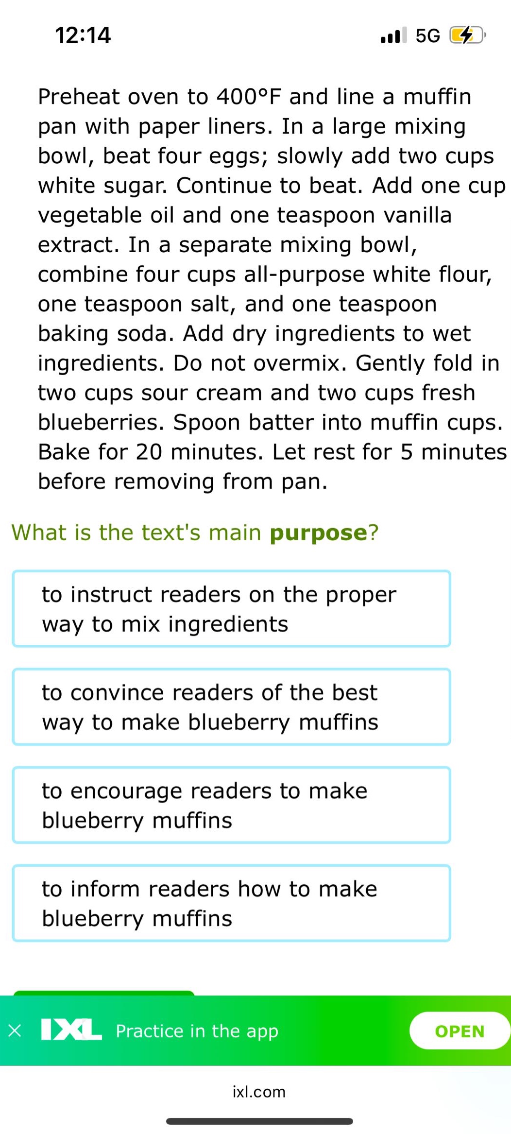 preheat oven to 400°f and line a muffin pan with paper liners. in a large mixing bowl, beat four eggs; slowly add two cups white sugar. continue to beat. add one cup vegetable oil and one teaspoon vanilla extract. in a separate mixing bowl, combine four cups all - purpose white flour, one teaspoon salt, and one teaspoon baking soda. add dry ingredients to wet ingredients. do not overmix. gently fold in two cups sour cream and two cups fresh blueberries. spoon batter into muffin cups. bake for 20 minutes. let rest for 5 minutes before removing from pan. what is the texts main purpose? to instruct readers on the proper way to mix ingredients to convince readers of the best way to make blueberry muffins to encourage readers to make blueberry muffins to inform readers how to make blueberry muffins