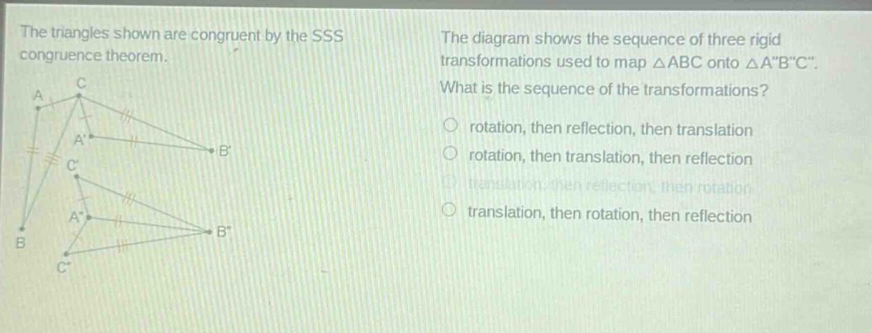 the triangles shown are congruent by the sss congruence theorem. the diagram shows the sequence of three rigid transformations used to map △abc onto △a\b\c\. what is the sequence of the transformations? rotation, then reflection, then translation rotation, then translation, then reflection translation, then reflection, then rotation translation, then rotation, then reflection