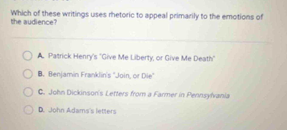 which of these writings uses rhetoric to appeal primarily to the emotions of the audience? a. patrick henrys give me liberty, or give me death b. benjamin franklins join, or die c. john dickinsons letters from a farmer in pennsylvania d. john adamss letters