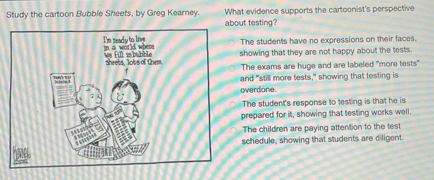 study the cartoon bubble sheets, by greg kearney. what evidence supports the cartoonists perspective about testing? the students have no expressions on their faces, showing that they are not happy about the tests. the exams are huge and are labeled \more tests\ and \still more tests,\ showing that testing is overdone. the students response to testing is that he is prepared for it, showing that testing works well. the children are paying attention to the test schedule, showing that students are diligent.
