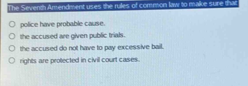 the seventh amendment uses the rules of common law to make sure that\npolice have probable cause.\nthe accused are given public trials.\nthe accused do not have to pay excessive bail.\nrights are protected in civil court cases.