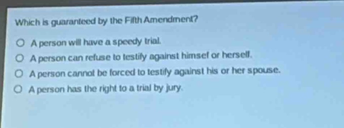 which is guaranteed by the fifth amendment?\na person will have a speedy trial.\na person can refuse to testify against himself or herself.\na person cannot be forced to testify against his or her spouse.\na person has the right to a trial by jury.