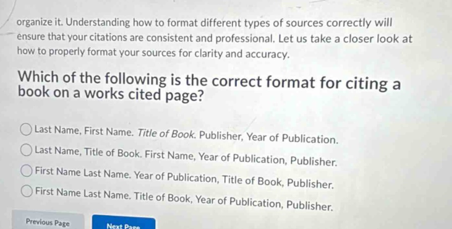 organize it. understanding how to format different types of sources correctly will ensure that your citations are consistent and professional. let us take a closer look at how to properly format your sources for clarity and accuracy. which of the following is the correct format for citing a book on a works cited page? last name, first name. title of book. publisher, year of publication. last name, title of book. first name, year of publication, publisher. first name last name. year of publication, title of book, publisher. first name last name. title of book, year of publication, publisher.