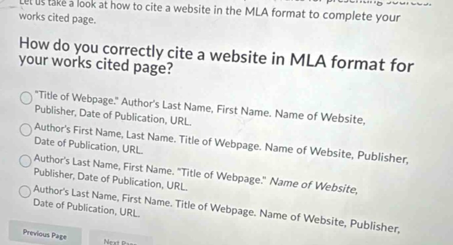 let us take a look at how to cite a website in the mla format to complete your works cited page. how do you correctly cite a website in mla format for your works cited page? \title of webpage.\ authors last name, first name. name of website, publisher, date of publication, url. authors first name, last name. title of webpage. name of website, publisher, date of publication, url. authors last name, first name. \title of webpage.\ name of website, publisher, date of publication, url. authors last name, first name. title of webpage. name of website, publisher, date of publication, url. previous page
