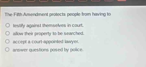 the fifth amendment protects people from having to\ntestify against themselves in court.\nallow their property to be searched.\naccept a court - appointed lawyer.\nanswer questions posed by police.