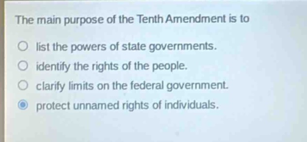 the main purpose of the tenth amendment is to list the powers of state governments. identify the rights of the people. clarify limits on the federal government. protect unnamed rights of individuals.