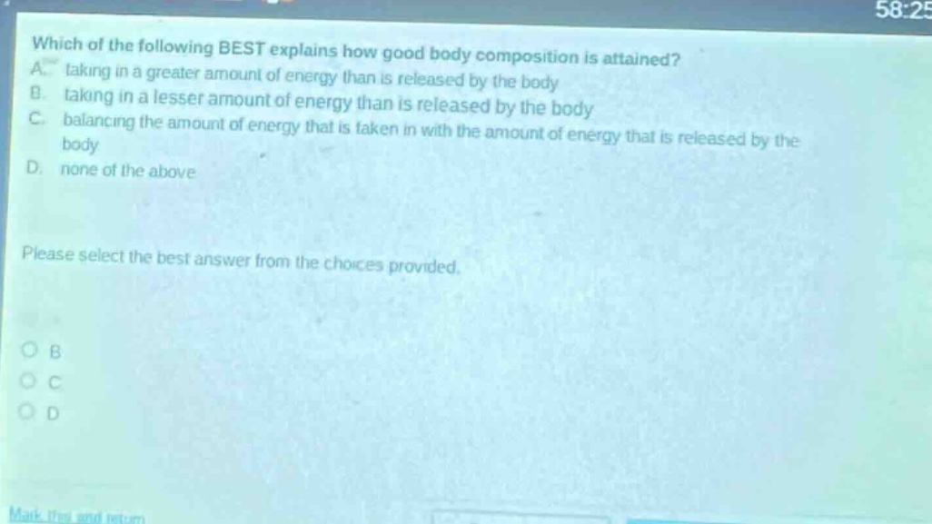 which of the following best explains how good body composition is attained? a. taking in a greater amount of energy than is released by the body b. taking in a lesser amount of energy than is released by the body c. balancing the amount of energy that is taken in with the amount of energy that is released by the body d. none of the above please select the best answer from the choices provided.