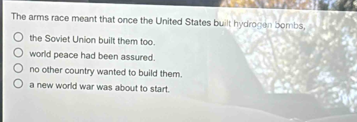 the arms race meant that once the united states built hydrogen bombs, the soviet union built them too. world peace had been assured. no other country wanted to build them. a new world war was about to start.