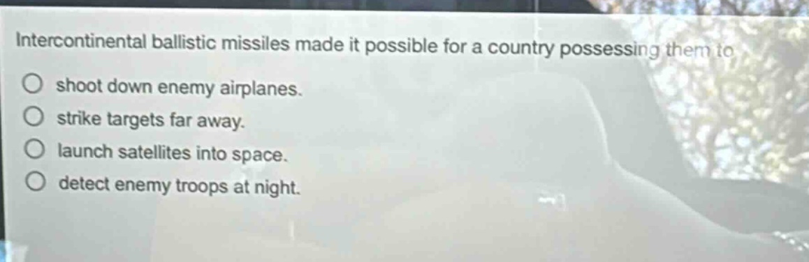 intercontinental ballistic missiles made it possible for a country possessing them to shoot down enemy airplanes. strike targets far away. launch satellites into space. detect enemy troops at night.