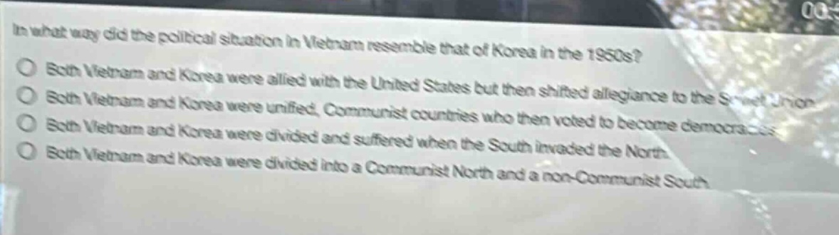 in what way did the political situation in vietnam resemble that of korea in the 1950s?\nboth vietnam and korea were allied with the united states but then shifted allegiance to the soviet union.\nboth vietnam and korea were unified, communist countries who then voted to become democracies.\nboth vietnam and korea were divided and suffered when the south invaded the north.\nboth vietnam and korea were divided into a communist north and a non - communist south.