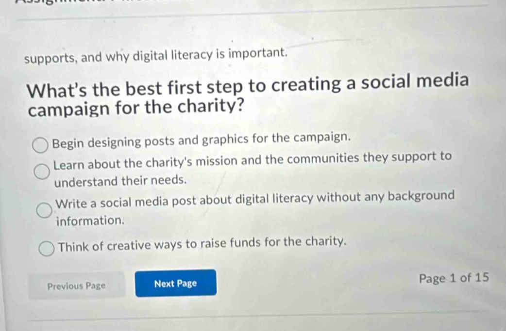 supports, and why digital literacy is important. whats the best first step to creating a social media campaign for the charity? begin designing posts and graphics for the campaign. learn about the charitys mission and the communities they support to understand their needs. write a social media post about digital literacy without any background information. think of creative ways to raise funds for the charity. previous page next page page 1 of 15