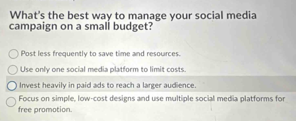 whats the best way to manage your social media campaign on a small budget? post less frequently to save time and resources. use only one social media platform to limit costs. invest heavily in paid ads to reach a larger audience. focus on simple, low - cost designs and use multiple social media platforms for free promotion.