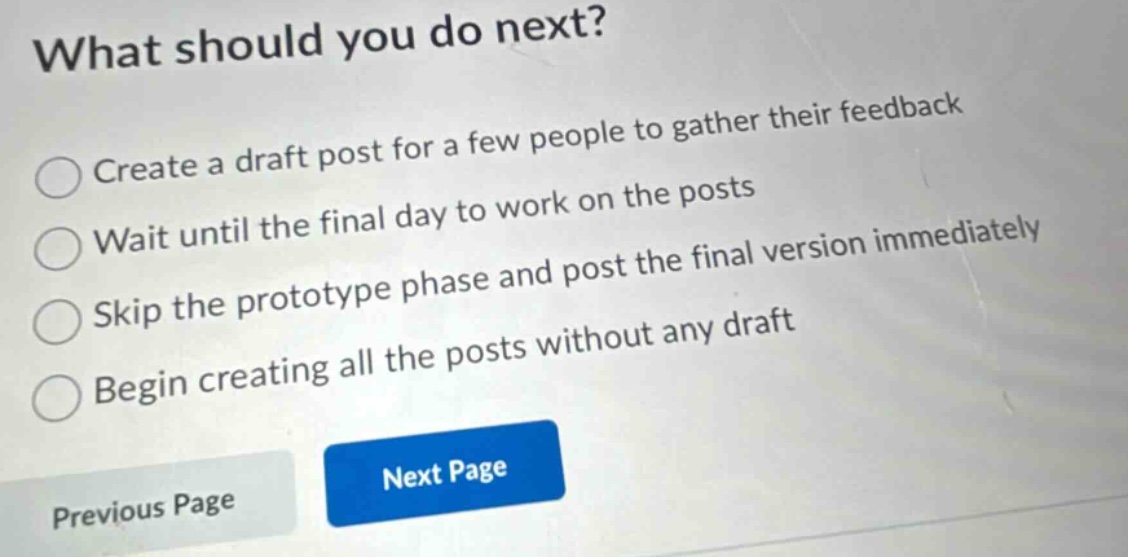 what should you do next? create a draft post for a few people to gather their feedback wait until the final day to work on the posts skip the prototype phase and post the final version immediately begin creating all the posts without any draft previous page next page