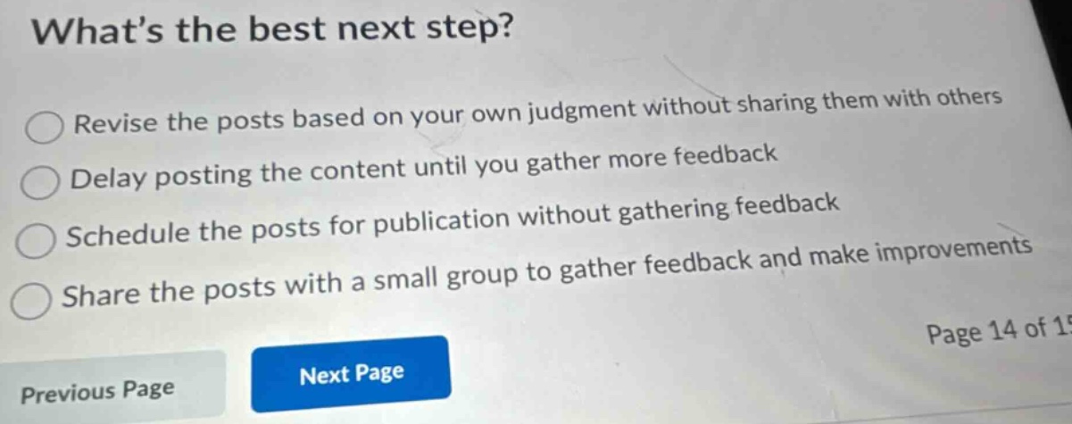 what’s the best next step? revise the posts based on your own judgment without sharing them with others delay posting the content until you gather more feedback schedule the posts for publication without gathering feedback share the posts with a small group to gather feedback and make improvements page 14 of 15 previous page next page