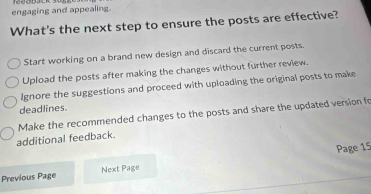 whats the next step to ensure the posts are effective? start working on a brand new design and discard the current posts. upload the posts after making the changes without further review. ignore the suggestions and proceed with uploading the original posts to make deadlines. make the recommended changes to the posts and share the updated version for additional feedback. previous page next page page 15