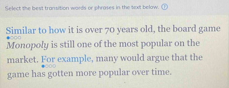 select the best transition words or phrases in the text below. similar to how it is over 70 years old, the board game monopoly is still one of the most popular on the market. for example, many would argue that the game has gotten more popular over time.