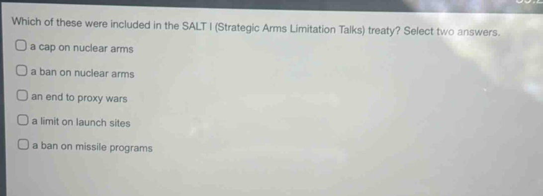 which of these were included in the salt i (strategic arms limitation talks) treaty? select two answers. a cap on nuclear arms a ban on nuclear arms an end to proxy wars a limit on launch sites a ban on missile programs
