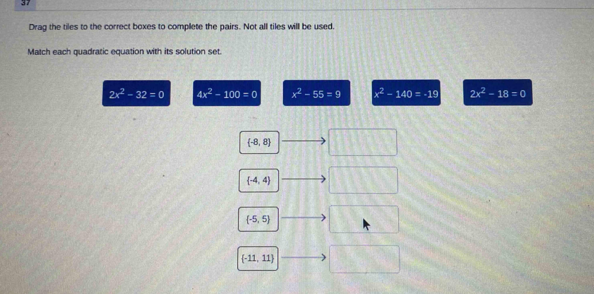 drag the tiles to the correct boxes to complete the pairs. not all tiles will be used. match each quadratic equation with its solution set. 2x² - 32 = 0 4x² - 100 = 0 x² - 55 = 9 x² - 140 = -19 2x² - 18 = 0 {-8, 8} {-4, 4} {-5, 5} {-11, 11}